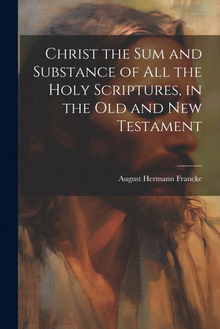 Christ the sum and Substance of all the Holy Scriptures, in the Old and New Testament