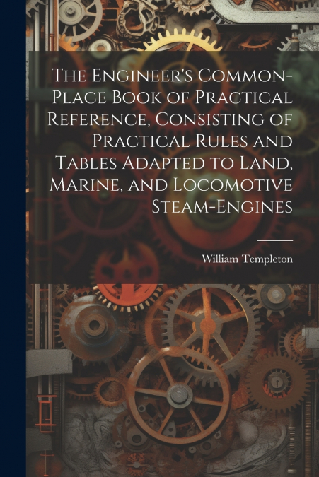 The Engineer’s Common-Place Book of Practical Reference, Consisting of Practical Rules and Tables Adapted to Land, Marine, and Locomotive Steam-Engines