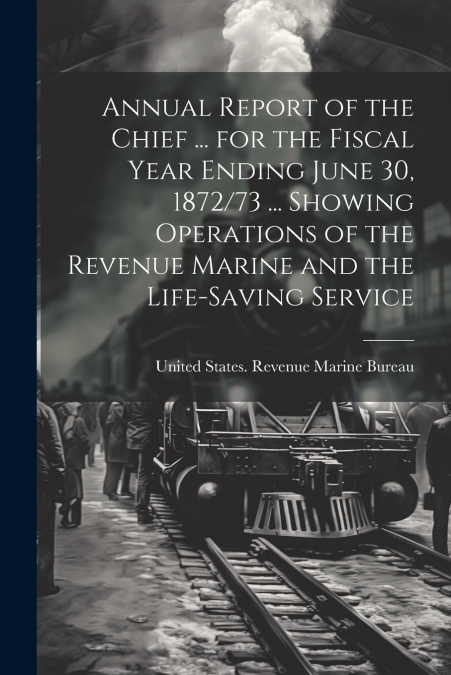 Annual Report of the Chief ... for the Fiscal Year Ending June 30, 1872/73 ... Showing Operations of the Revenue Marine and the Life-Saving Service