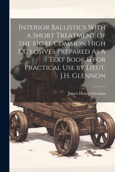 Interior Ballistics With a Short Treatment of the More Common High Explosives Prepared As a Text Book & for Practical Use by Lieut. J.H. Glennon