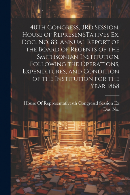 40Th Congress, 3Rd Session. House of Represen6Tatives Ex. Doc. No. 83. Annual Report of the Board of Regents of the Smithsonian Institution, Following the Operations, Expenditures, and Condition of th
