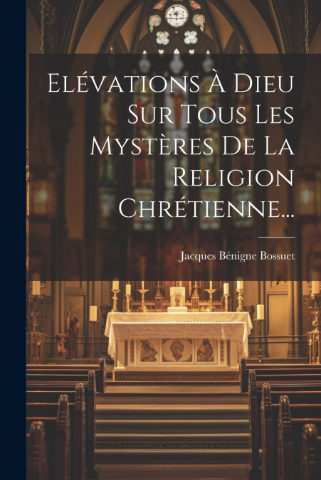 Elévations À Dieu Sur Tous Les Mystères De La Religion Chrétienne...