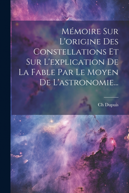 Mémoire Sur L’origine Des Constellations Et Sur L’explication De La Fable Par Le Moyen De L’astronomie...
