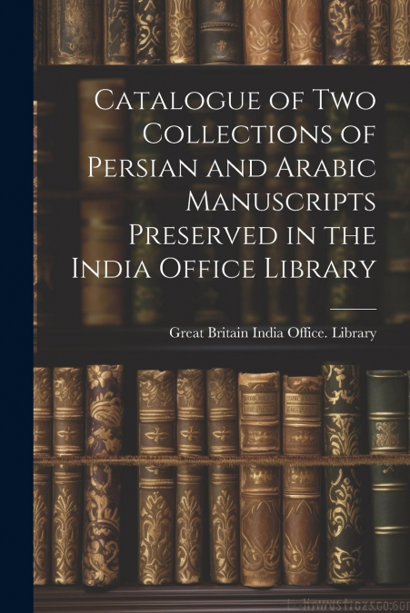 Catalogue of two Collections of Persian and Arabic Manuscripts Preserved in the India Office Library