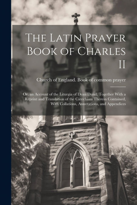 The Latin Prayer Book of Charles II; or, an Account of the Liturgia of Dean Durel, Together With a Reprint and Translation of the Catechism Therein Contained, With Collations, Annotations, and Appendi