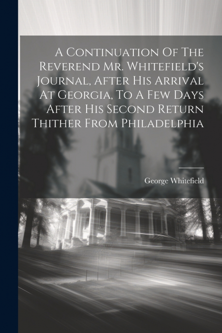 A Continuation Of The Reverend Mr. Whitefield’s Journal, After His Arrival At Georgia, To A Few Days After His Second Return Thither From Philadelphia