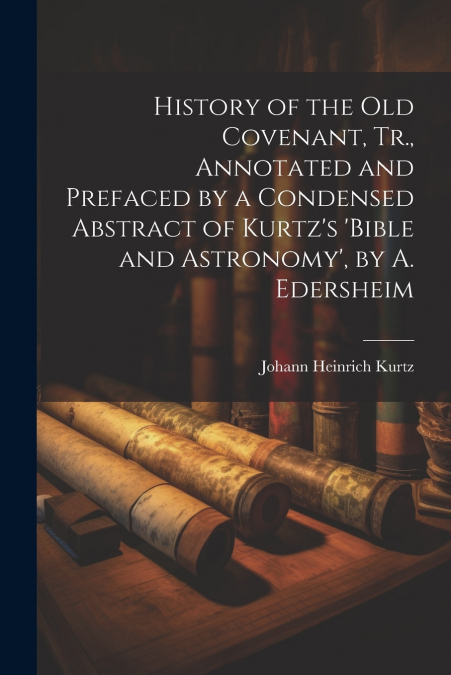 History of the Old Covenant, Tr., Annotated and Prefaced by a Condensed Abstract of Kurtz’s ’bible and Astronomy’, by A. Edersheim