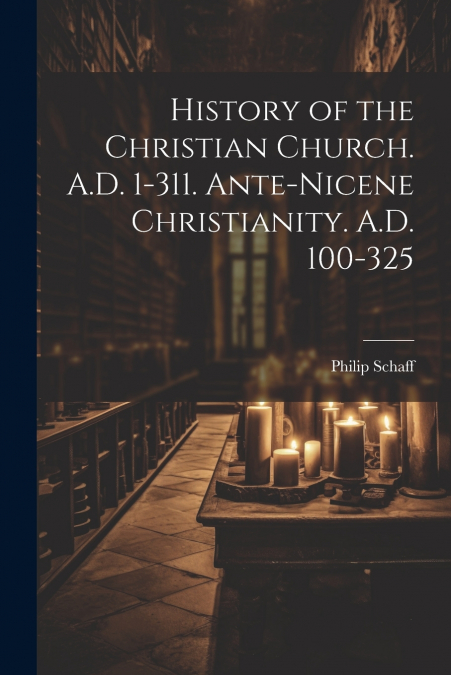History of the Christian Church. A.D. 1-311. Ante-Nicene Christianity. A.D. 100-325