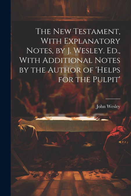 The New Testament, With Explanatory Notes, by J. Wesley. Ed., With Additional Notes by the Author of ’helps for the Pulpit’