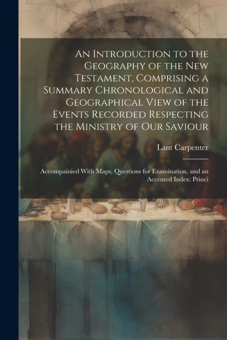 An Introduction to the Geography of the New Testament, Comprising a Summary Chronological and Geographical View of the Events Recorded Respecting the Ministry of Our Saviour
