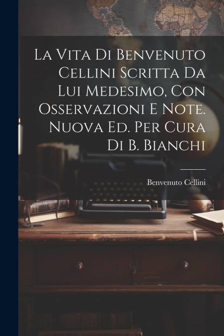 La Vita Di Benvenuto Cellini Scritta Da Lui Medesimo, Con Osservazioni E Note. Nuova Ed. Per Cura Di B. Bianchi