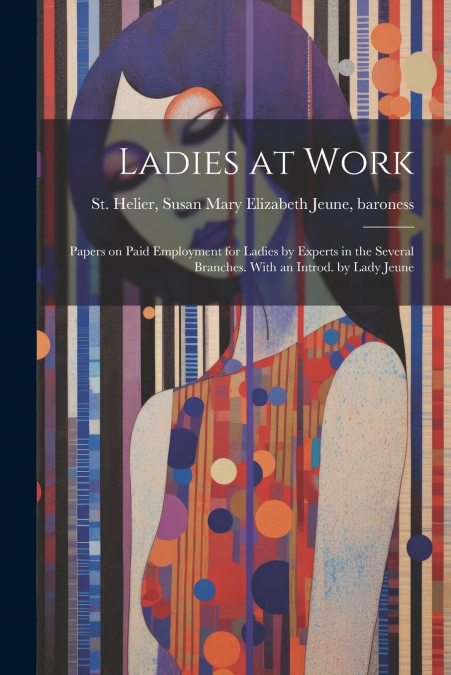 Ladies at Work; Papers on Paid Employment for Ladies by Experts in the Several Branches. With an Introd. by Lady Jeune