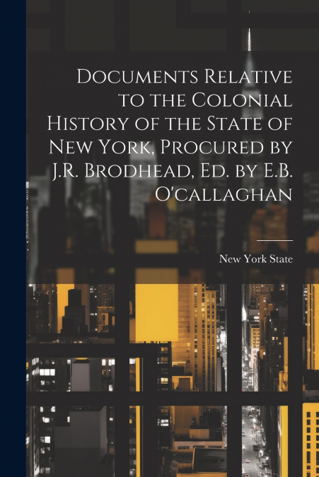 Documents Relative to the Colonial History of the State of New York, Procured by J.R. Brodhead, Ed. by E.B. O’callaghan