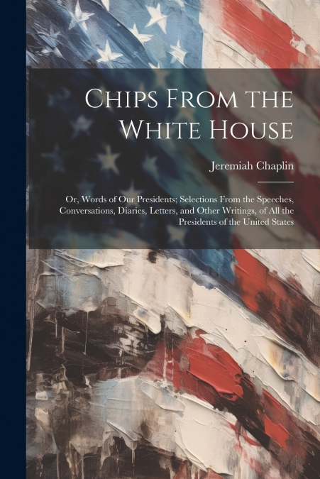 Chips From the White House; or, Words of our Presidents; Selections From the Speeches, Conversations, Diaries, Letters, and Other Writings, of all the Presidents of the United States