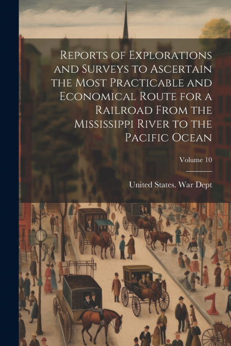 Reports of Explorations and Surveys to Ascertain the Most Practicable and Economical Route for a Railroad From the Mississippi River to the Pacific Ocean; Volume 10