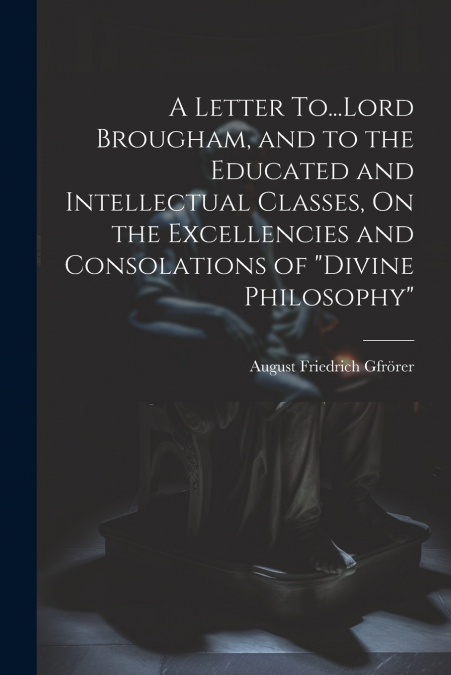 A Letter To...Lord Brougham, and to the Educated and Intellectual Classes, On the Excellencies and Consolations of 'Divine Philosophy'