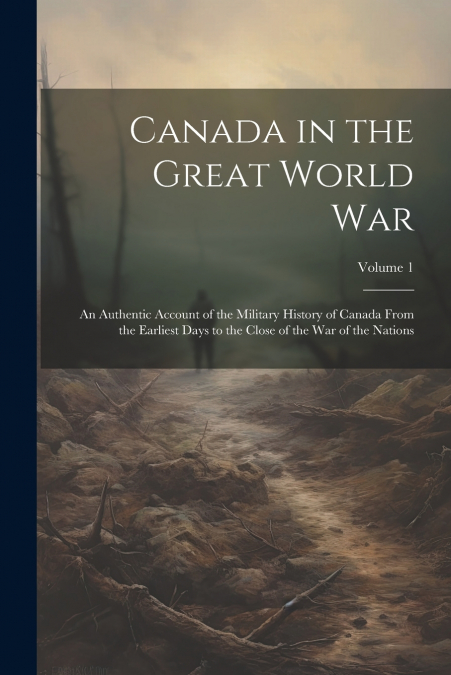 Canada in the Great World war; an Authentic Account of the Military History of Canada From the Earliest Days to the Close of the war of the Nations; Volume 1