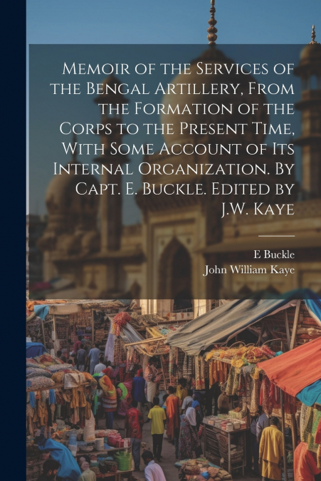 Memoir of the Services of the Bengal Artillery, From the Formation of the Corps to the Present Time, With Some Account of its Internal Organization. By Capt. E. Buckle. Edited by J.W. Kaye