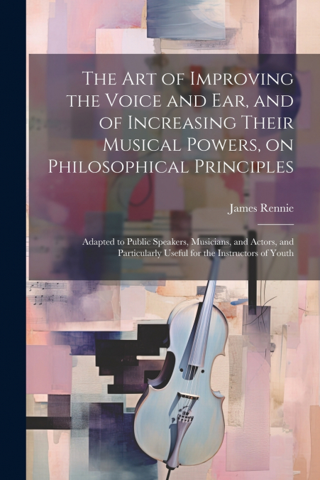 The art of Improving the Voice and ear, and of Increasing Their Musical Powers, on Philosophical Principles; Adapted to Public Speakers, Musicians, and Actors, and Particularly Useful for the Instruct