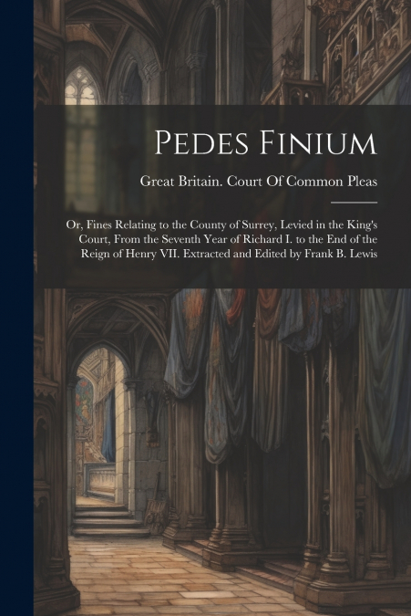 Pedes Finium; or, Fines Relating to the County of Surrey, Levied in the King’s Court, From the Seventh Year of Richard I. to the end of the Reign of Henry VII. Extracted and Edited by Frank B. Lewis