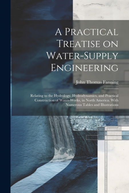 A Practical Treatise on Water-supply Engineering; Relating to the Hydrology, Hydrodynamics, and Practical Construction of Water-works, in North America. With Numerous Tables and Illustrations