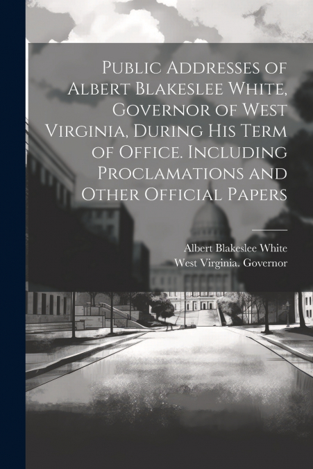 Public Addresses of Albert Blakeslee White, Governor of West Virginia, During his Term of Office. Including Proclamations and Other Official Papers