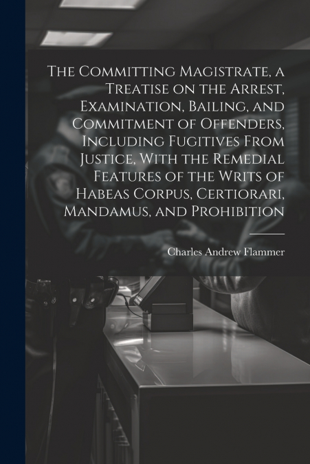 The Committing Magistrate, a Treatise on the Arrest, Examination, Bailing, and Commitment of Offenders, Including Fugitives From Justice, With the Remedial Features of the Writs of Habeas Corpus, Cert