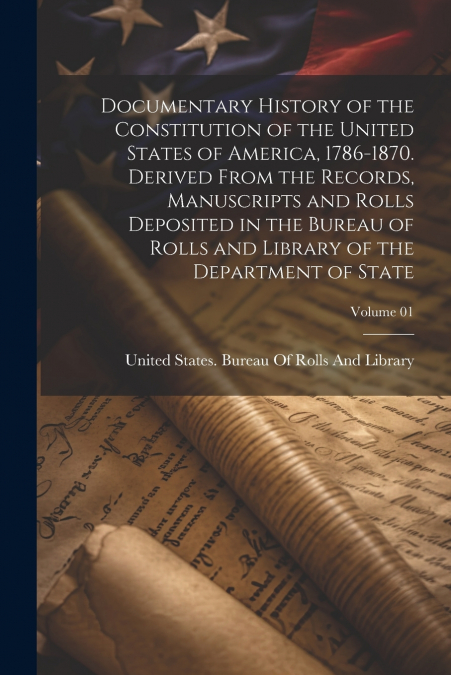 Documentary History of the Constitution of the United States of America, 1786-1870. Derived From the Records, Manuscripts and Rolls Deposited in the Bureau of Rolls and Library of the Department of St