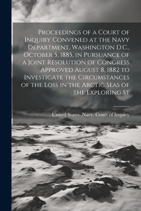 Proceedings of a Court of Inquiry Convened at the Navy Department, Washington D.C., October 5, 1885, in Pursuance of a Joint Resolution of Congress Approved August 8, 1882 to Investigate the Circumsta