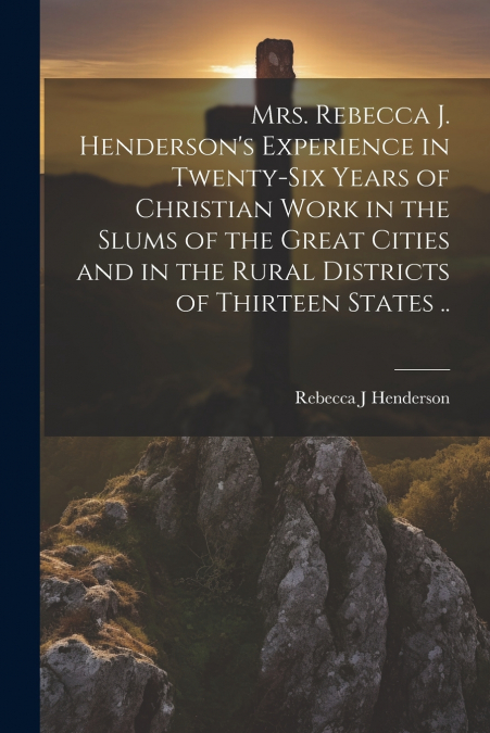 Mrs. Rebecca J. Henderson’s Experience in Twenty-six Years of Christian Work in the Slums of the Great Cities and in the Rural Districts of Thirteen States ..