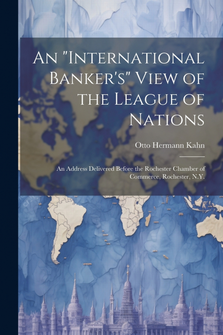 An 'international Banker’s' View of the League of Nations; an Address Delivered Before the Rochester Chamber of Commerce, Rochester, N.Y.