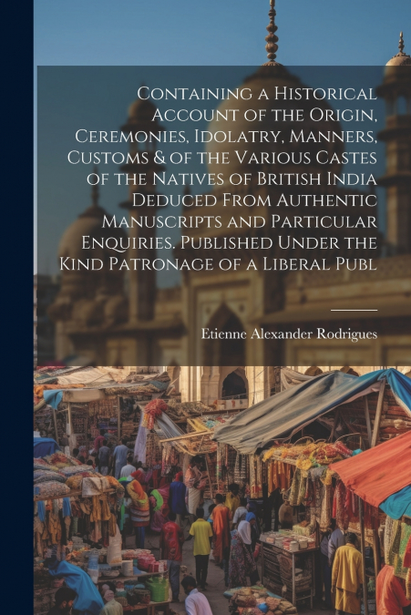 Containing a Historical Account of the Origin, Ceremonies, Idolatry, Manners, Customs & of the Various Castes of the Natives of British India Deduced From Authentic Manuscripts and Particular Enquirie