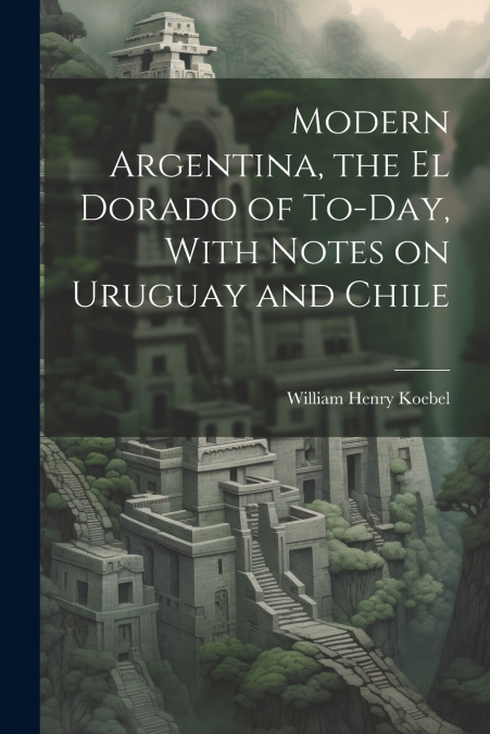 Modern Argentina, the El Dorado of To-day, With Notes on Uruguay and Chile