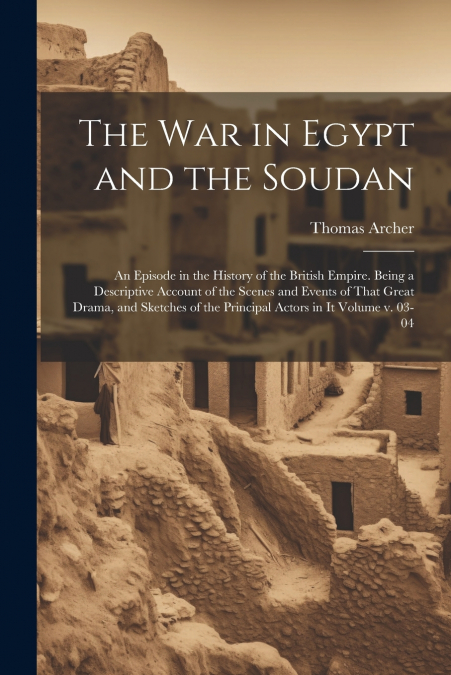 The war in Egypt and the Soudan; an Episode in the History of the British Empire. Being a Descriptive Account of the Scenes and Events of That Great Drama, and Sketches of the Principal Actors in it V