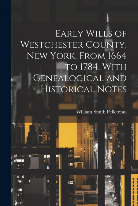 Early Wills of Westchester County, New York, From 1664 to 1784. With Genealogical and Historical Notes