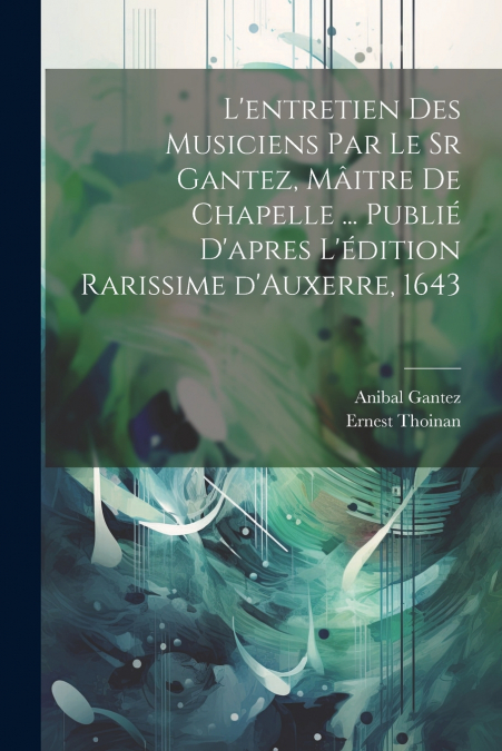 L’entretien des musiciens par le sr Gantez, mâitre de chapelle ... publié d’apres l’édition rarissime d’Auxerre, 1643