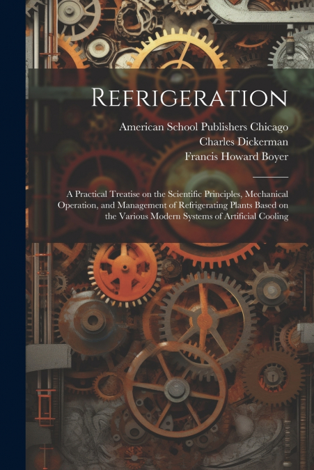 Refrigeration; a Practical Treatise on the Scientific Principles, Mechanical Operation, and Management of Refrigerating Plants Based on the Various Modern Systems of Artificial Cooling
