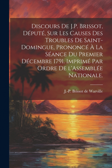 Discours de J.P. Brissot, député, sur les causes des troubles de Saint-Domingue, prononcé à la séance du premier décembre 1791. Imprimé par ordre de l’Assemblée nationale.
