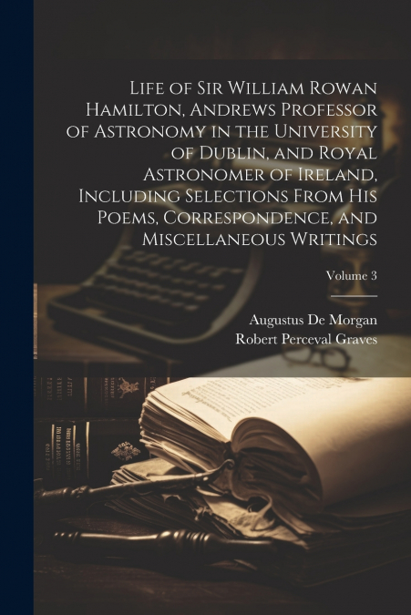 Life of Sir William Rowan Hamilton, Andrews Professor of Astronomy in the University of Dublin, and Royal Astronomer of Ireland, Including Selections From his Poems, Correspondence, and Miscellaneous 