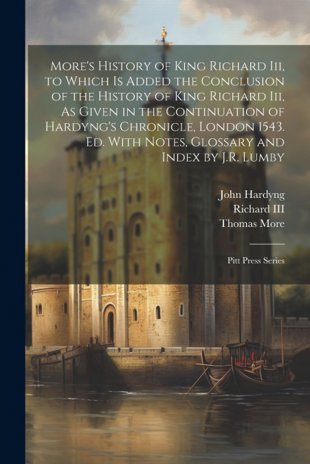 More’s History of King Richard Iii, to Which Is Added the Conclusion of the History of King Richard Iii, As Given in the Continuation of Hardyng’s Chronicle, London 1543. Ed. With Notes, Glossary and 