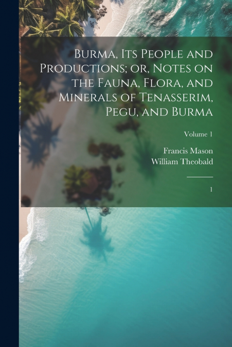 Burma, its People and Productions; or, Notes on the Fauna, Flora, and Minerals of Tenasserim, Pegu, and Burma