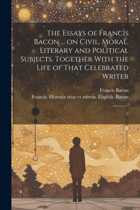 The Essays of Francis Bacon ... on Civil, Moral, Literary and Political Subjects. Together With the Life of That Celebrated Writer