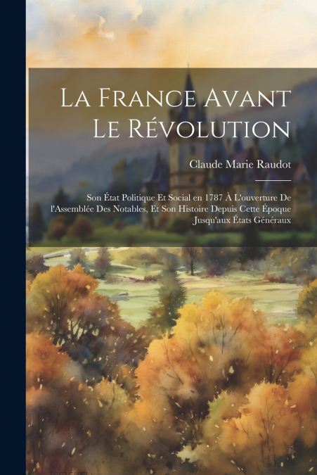 La France avant le révolution; son état politique et social en 1787 à l’ouverture de l’Assemblée des notables, et son histoire depuis cette époque jusqu’aux États généraux