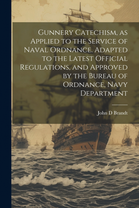 Gunnery Catechism, as Applied to the Service of Naval Ordnance. Adapted to the Latest Official Regulations, and Approved by the Bureau of Ordnance, Navy Department