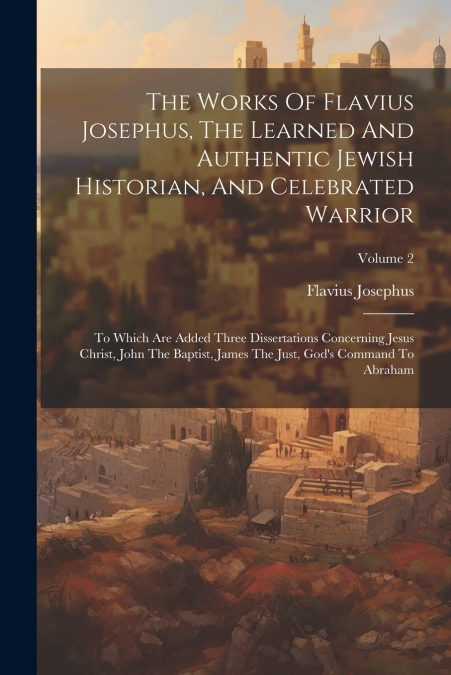 The Works Of Flavius Josephus, The Learned And Authentic Jewish Historian, And Celebrated Warrior