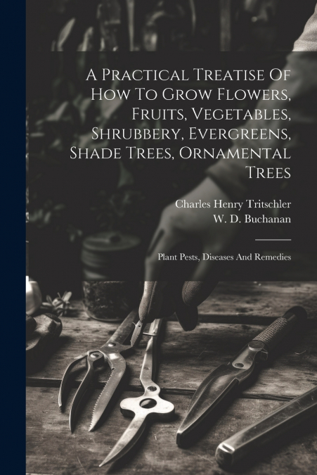 A Practical Treatise Of How To Grow Flowers, Fruits, Vegetables, Shrubbery, Evergreens, Shade Trees, Ornamental Trees