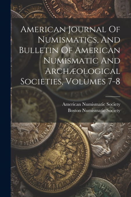 American Journal Of Numismatics, And Bulletin Of American Numismatic And Archæological Societies, Volumes 7-8