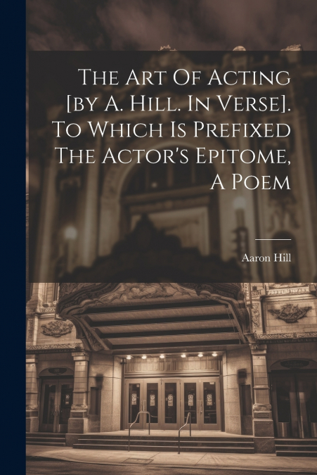 The Art Of Acting [by A. Hill. In Verse]. To Which Is Prefixed The Actor’s Epitome, A Poem