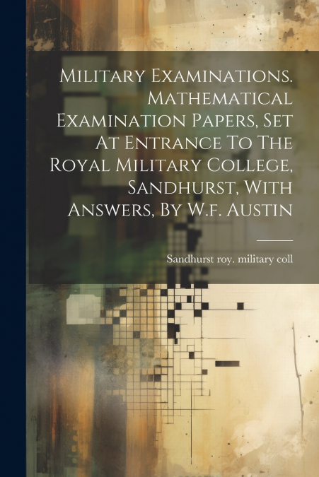 Military Examinations. Mathematical Examination Papers, Set At Entrance To The Royal Military College, Sandhurst, With Answers, By W.f. Austin
