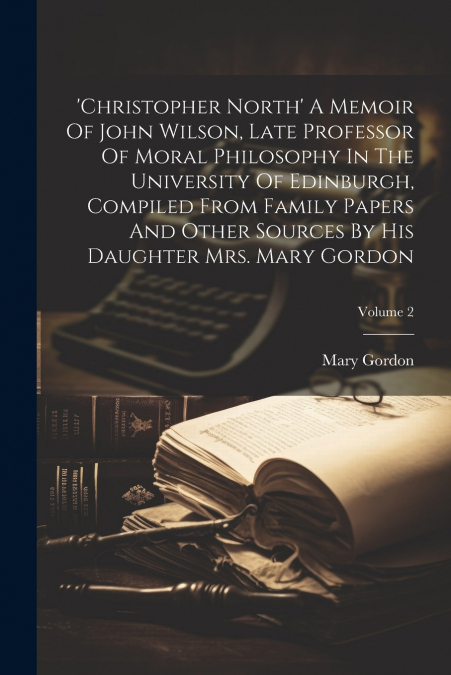 ’christopher North’ A Memoir Of John Wilson, Late Professor Of Moral Philosophy In The University Of Edinburgh, Compiled From Family Papers And Other Sources By His Daughter Mrs. Mary Gordon; Volume 2